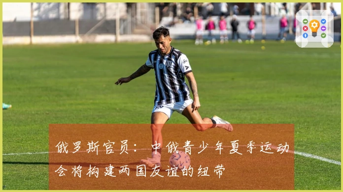 俄罗斯官员：中俄青少年夏季运动会将构建两国友谊的纽带