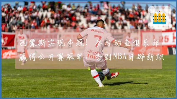 西蒙斯实现夺冠！参与钓鱼俱乐部赢得公开赛冠军，告别NBA开辟新职业道路