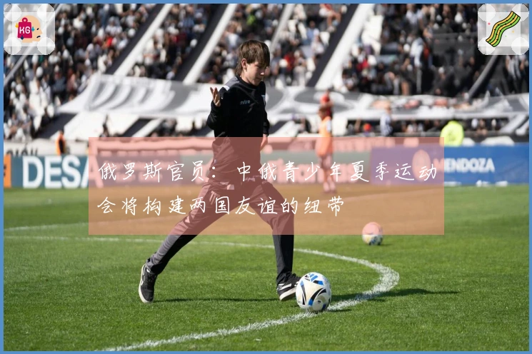 俄罗斯官员：中俄青少年夏季运动会将构建两国友谊的纽带